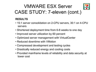 VMWARE ESX Server CASE STUDY: 7-eleven (cont.) RESULTS •  15:1 server consolidation on 2-CPU servers, 30:1 on 4-CPU servers •  Shortened deployment time from 6-8 weeks to one day  •  Improved server utilization by 60 percent •  Optimized server management with VirtualCenter •  Reduced downtime with VMotion •  Compressed development and testing cycles  •  Drastically reduced energy and cooling costs  •  Provided mainframe levels of reliability and data security at lower cost 