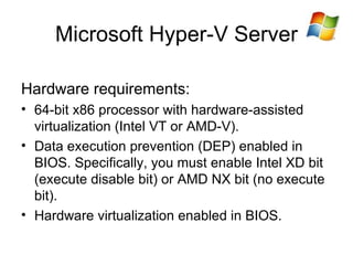 Microsoft Hyper-V Server Hardware requirements: 64-bit x86 processor with hardware-assisted virtualization (Intel VT or AMD-V). Data execution prevention (DEP) enabled in BIOS. S pecifically, you must enable Intel XD bit (execute disable bit) or AMD NX bit (no execute bit).  Hardware virtualization enabled in BIOS. 