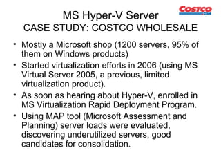 MS Hyper-V Server CASE STUDY: COSTCO WHOLESALE Mostly a Microsoft shop (1200 servers, 95% of them on Windows products) Started virtualization efforts in 2006 (using MS Virtual Server 2005, a previous, limited virtualization product). As soon as hearing about Hyper-V, enrolled in MS  Virtualization Rapid Deployment Program . Using MAP tool (Microsoft Assessment and Planning) server loads were evaluated, discovering underutilized servers, good candidates for consolidation. 