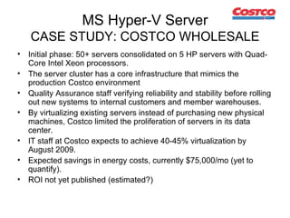 MS Hyper-V Server CASE STUDY: COSTCO WHOLESALE Initial phase: 50+ servers consolidated on 5 HP servers  with Quad-Core Intel Xeon processors.  The server cluster has a core infrastructure that mimics the production Costco environment  Quality Assurance staff verifying r eliability and stability before rolling out new systems to internal customers and member warehouses.  By virtualizing existing servers instead of purchasing new physical machines, Costco limited the proliferation of servers in its data center.  IT staff at Costco expects to achieve 40-45% virtualization by August 2009. Expected savings in energy costs, currently $75,000/mo (yet to quantify). ROI not yet published (estimated?) 