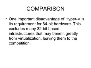 COMPARISON One important disadvantage of Hyper-V is its requirement for 64-bit hardware. This excludes many 32-bit based infrastructures that may benefit greatly from virtualization, leaving them to the competition. 