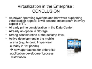 Virtualization in the Enterprise : CONCLUSION As newer operating systems and hardware supporting virtualization appear, it will become mainstream in every aspect of IT. Already prime consideration in the Data Center. Already an option in Storage. Strong consideration at the desktop level. Active development in the mobile arena (e.g. Android Hypervisor  already in 1st phone)     new approaches for enterprise application development,access, distribution. 
