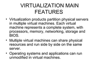 VIRTUALIZATION MAIN FEATURES Virtualization products partition physical servers in multiple virtual machines. Each virtual machine represents a complete system, with processors, memory, networking, storage and BIOS.  Multiple virtual machines can share physical resources and run side by side on the same server.  Operating systems and applications can run unmodified in virtual machines.  