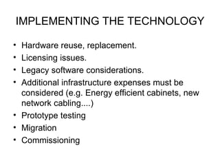 IMPLEMENTING THE TECHNOLOGY Hardware reuse, replacement. Licensing issues. Legacy software considerations. Additional infrastructure expenses must be considered (e.g. Energy efficient cabinets, new network cabling....) Prototype testing Migration Commissioning 