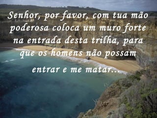 Senhor, por favor, com tua mão poderosa coloca um muro forte na entrada desta trilha, para que os homens não possam entrar e me matar...   