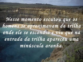 Nesse momento escutou que os
homens se aproximavam da trilha
onde ele se escondia e viu que na
 entrada da trilha apareceu uma
       minúscula aranha.
 