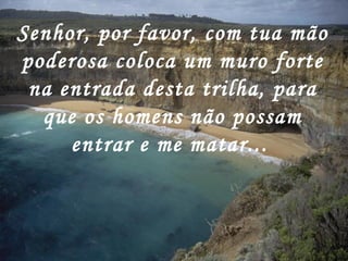 Senhor, por favor, com tua mão
poderosa coloca um muro forte
 na entrada desta trilha, para
  que os homens não possam
     entrar e me matar...
 