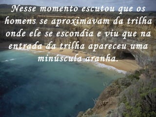 Nesse momento escutou que os homens se aproximavam da trilha onde ele se escondia e viu que na entrada da trilha apareceu uma minúscula aranha. 