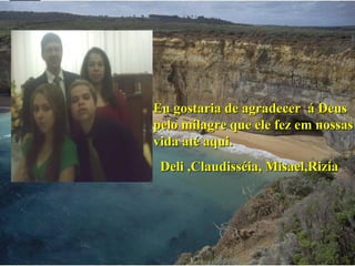 Eu gostaria de agradecer  á Deus pelo milagre que ele fez em nossas vida até aqui. Deli ,Claudisséia, Misael,Rizia 