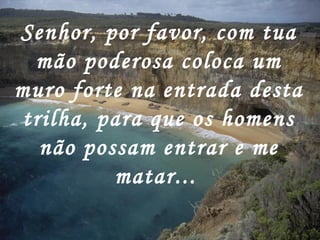 Senhor, por favor, com tua mão poderosa coloca um muro forte na entrada desta trilha, para que os homens não possam entrar e me matar...   