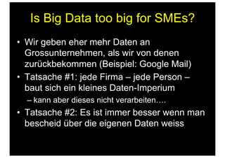 Is Big Data too big for SMEs?
•  Wir geben eher mehr Daten an
Grossunternehmen, als wir von denen
zurückbekommen (Beispiel: Google Mail)
•  Tatsache #1: jede Firma – jede Person –
baut sich ein kleines Daten-Imperium
– kann aber dieses nicht verarbeiten….
•  Tatsache #2: Es ist immer besser wenn man
bescheid über die eigenen Daten weiss
 