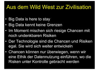 Aus dem Wild West zur Zivilisation
•  Big Data is here to stay
•  Big Data kennt keine Grenzen
•  Im Moment mischen sich riesige Chancen mit
noch undenkbaren Risiken
•  Der Technologie sind die Chancen und Risiken
egal. Sie wird sich weiter entwickeln
•  Chancen können nur überwiegen, wenn wir
eine Ethik der Datennutzung einführen, wo die
Risken unter Kontrolle gebracht werden
 