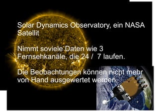 Solar Dynamics Observatory, ein NASA
Satellit
Nimmt soviele Daten wie 3
Fernsehkanäle, die 24 / 7 laufen.
Die Beobachtungen können nicht mehr
von Hand ausgewertet werden.
 
