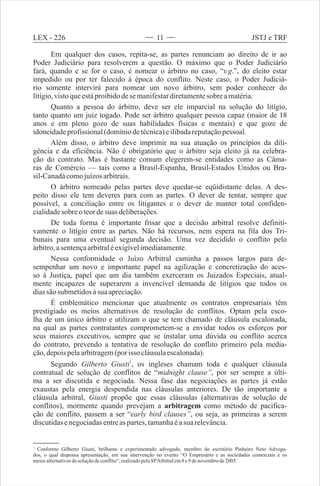Em qualquer dos casos, repita-se, as partes renunciam ao direito de ir ao
Poder Judiciário para resolverem a questão. O máximo que o Poder Judiciário
fará, quando e se for o caso, é nomear o árbitro no caso, “v.g. , do eleito estar
impedido ou por ter falecido à época do conflito. Neste caso, o Poder Judiciá-
rio somente intervirá para nomear um novo árbitro, sem poder conhecer do
litígio,vistoqueestáproibidodese manifestardiretamentesobre amatéria.
Quanto a pessoa do árbitro, deve ser ele imparcial na solução do litígio,
tanto quanto um juiz togado. Pode ser árbitro qualquer pessoa capaz (maior de 18
anos e em pleno gozo de suas habilidades físicas e mentais) e que goze de
idoneidadeprofissional(domíniodetécnica)eilibadareputaçãopessoal.
Além disso, o árbitro deve imprimir na sua atuação os princípios da dili-
gência e da eficiência. Não é obrigatório que o árbitro seja eleito já na celebra-
ção do contrato. Mas é bastante comum elegerem-se entidades como as Câma-
ras de Comércio — tais como a Brasil-Espanha, Brasil-Estados Unidos ou Bra-
sil-Canadácomojuízosarbitrais.
O árbitro nomeado pelas partes deve quedar-se eqüidistante delas. A des-
peito disso ele tem deveres para com as partes. O dever de tentar, sempre que
possível, a conciliação entre os litigantes e o dever de manter total confiden-
cialidadesobre oteordesuas deliberações.
De toda forma é importante frisar que a decisão arbitral resolve definiti-
vamente o litígio entre as partes. Não há recursos, nem espera na fila dos Tri-
bunais para uma eventual segunda decisão. Uma vez decidido o conflito pelo
árbitro,asentençaarbitraléexigívelimediatamente.
Nessa conformidade o Juízo Arbitral caminha a passos largos para de-
sempenhar um novo e importante papel na agilização e concretização do aces-
so à Justiça, papel que um dia também exerceram os Juizados Especiais, atual-
mente incapazes de superarem a invencível demanda de litígios que todos os
diassão submetidosàsua apreciação.
É emblemático mencionar que atualmente os contratos empresariais têm
prestigiado os meios alternativos de resolução de conflitos. Optam pela esco-
lha de um único árbitro e utilizam o que se tem chamado de cláusula escalonada,
na qual as partes contratantes comprometem-se a envidar todos os esforços por
seus maiores executivos, sempre que se instalar uma dúvida ou conflito acerca
do contrato, prevendo a tentativa de resolução do conflito primeiro pela media-
ção,depoispelaarbitragem(por isso cláusulaescalonada).
1
Segundo Gilberto Giusti , os ingleses chamam toda e qualquer cláusula
contratual de solução de conflitos de “midnight clause”, por ser sempre a últi-
ma a ser discutida e negociada. Nessa fase das negociações as partes já estão
exaustas pela energia despendida nas cláusulas anteriores. De tão importante a
cláusula arbitral, Giusti propõe que essas cláusulas (alternativas de solução de
conflitos), mormente quando prevejam a arbitragem como método de pacifica-
ção de conflito, passem a ser “early bird clauses”, ou seja, as primeiras a serem
discutidasenegociadasentreas partes,tamanhaéasuarelevância.
”
1
Conforme Gilberto Giusti, brilhante e experimentado advogado, membro do escritório Pinheiro Neto Advoga-
dos, o qual dispensa apresentação, em sua intervenção no evento “O Empresário e as sociedades comerciais e os
meiosalternativosdesoluçãodeconflito , realizadopelaSPArbitralem8e9denovembrode2005.“
LEX - 226 JSTJ e TRF11
 