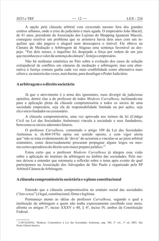 A opção pela cláusula arbitral vem crescendo mesmo fora dos grandes
centros urbanos, onde a crise do judiciário é mais aguda. O empresário João Maciel,
de 41 anos, presidente da Associação dos Lojistas do Shopping Iguatemi Maceió,
conseguiu resolver um problema que se arrastava havia dois anos com um in-
quilino que não pagava o aluguel nem desocupava o imóvel. Ele obteve na
Câmara de Mediação e Arbitragem de Alagoas uma sentença favorável ao des-
pejo. "Em dois meses, o inquilino foi despejado a força por ordem de um juiz
quereconheceuovalordasentençadacâmara",festejao empresário.
Não há nenhuma estatística no País sobre a evolução dos casos de solução
extrajudicial de conflitos em câmaras de mediação e arbitragem; mas esta alter-
nativa à Justiça comum ganha cada vez mais credibilidade como alternativa mais
céleree,namaioriadas vezes,maisbarata,paradesafogaroPoder Judiciário.
Aarbitragemeo direitosocietário
Já que o atrevimento é a arma dos ignorantes, ouso divergir de judiciosas
opiniões, dentre elas a do professor de todos Modesto Carvalhosa, inclinando-me
para a aplicação plena da cláusula compromissória a todos os sócios de uma
sociedade empresária, seja ela de responsabilidade limitada ou por ações, seja
eleo sóciofundadorou cessionário.
A cláusula compromissória, uma vez aprovada nos termos da lei (Código
Civil ou Lei das Sociedades Anônimas) vincula a sociedade e seus fundadores,
bemcomoos sócios-aderentesfuturos.
O professor Carvalhosa, comentado o artigo 109 da Lei das Sociedades
Anônimas n. (6.404/1976) opina em sentido oposto, e com vigor alerta
que “não se trata evidentemente de ‘dever’ do acionista a vincular-se ao juízo arbitral
estatutário, como desavisadamente procuram propugnar alguns leigos ou mes-
2
mocertosoperadoresdo direitosemmaiorpreparojurídico.”
Estou certo que o professor Modesto Carvalhosa já alargou essa visão
sobre a aplicação do instituto da arbitragem no âmbito das sociedades. Pelo me-
nos deixou a entender que retomaria a reflexão sobre o tema após evento do qual
participamos na Associação dos Advogados de São Paulo e organizado pela SP
ArbitralCâmaradeArbitragem.
Acláusula compromissóriasocietáriaeo plano constitucional
Entendo que a cláusula compromissória no estatuto social das sociedades
(“latosensu”)élegal,constitucional,firmeelegítima.
Permaneço atento às idéias do professor Carvalhosa, segundo o qual a
instituição da arbitragem a quem não tenha expressamente escolhido esse meio,
afronta os artigos 5º, inciso XXXV e 40, § 4º, inciso IV, ambos da Constituição
Federal.
2
CARVALHOSA, Modesto, Comentários à Lei das Sociedades Anônimas, pág. 300, 2º vol., 3ª ed, 2003, São
Paulo,EditoraSaraiva.
12 LEX - 226JSTJ e TRF
 
