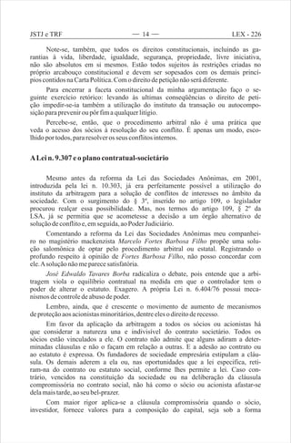 Note-se, também, que todos os direitos constitucionais, incluindo as ga-
rantias à vida, liberdade, igualdade, segurança, propriedade, livre iniciativa,
não são absolutos em si mesmos. Estão todos sujeitos às restrições criadas no
próprio arcabouço constitucional e devem ser sopesados com os demais princí-
pios contidosnaCartaPolítica.Como direitodepetiçãonãoserádiferente.
Para encerrar a faceta constitucional da minha argumentação faço o se-
guinte exercício retórico: levando às ultimas conseqüências o direito de peti-
ção impedir-se-ia também a utilização do instituto da transação ou autocompo-
siçãoparapreveniroupôr fimaqualquerlitígio.
Percebe-se, então, que o procedimento arbitral não é uma prática que
veda o acesso dos sócios à resolução do seu conflito. É apenas um modo, esco-
lhidoportodos,pararesolveros seus conflitosinternos.
ALein. 9.307eo plano contratual-societário
Mesmo antes da reforma da Lei das Sociedades Anônimas, em 2001,
introduzida pela lei n. 10.303, já era perfeitamente possível a utilização do
instituto da arbitragem para a solução de conflitos de interesses no âmbito da
sociedade. Com o surgimento do § 3º, inserido no artigo 109, o legislador
procurou realçar essa possibilidade. Mas, nos termos do artigo 109, § 2º da
LSA, já se permitia que se acometesse a decisão a um órgão alternativo de
soluçãodeconflitoe,emseguida,aoPoder Judiciário.
Comentando a reforma da Lei das Sociedades Anônimas meu companhei-
ro no magistério mackenzista Marcelo Fortes Barbosa Filho propõe uma solu-
ção salomônica de optar pelo procedimento arbitral ou estatal. Registrando o
profundo respeito à opinião de Fortes Barbosa Filho, não posso concordar com
ele.Asoluçãonãomeparecesatisfatória.
José Edwaldo Tavares Borba radicaliza o debate, pois entende que a arbi-
tragem viola o equilíbrio contratual na medida em que o controlador tem o
poder de alterar o estatuto. Exagero. A própria Lei n. 6.404/76 possui meca-
nismosdecontroledeabuso depoder.
Lembro, ainda, que é crescente o movimento de aumento de mecanismos
deproteçãoaosacionistasminoritários,dentreelesodireitoderecesso.
Em favor da aplicação da arbitragem a todos os sócios ou acionistas há
que considerar a natureza una e indivisível do contrato societário. Todos os
sócios estão vinculados a ele. O contrato não admite que alguns adiram a deter-
minadas cláusulas e não o façam em relação a outras. E a adesão ao contrato ou
ao estatuto é expressa. Os fundadores de sociedade empresária estipulam a cláu-
sula. Os demais aderem a ela ou, nas oportunidades que a lei especifica, reti-
ram-na do contrato ou estatuto social, conforme lhes permite a lei. Caso con-
trário, vencidos na constituição da sociedade ou na deliberação da cláusula
compromissória no contrato social, não há como o sócio ou acionista afastar-se
delamaistarde,aoseubel-prazer.
Com maior rigor aplica-se a cláusula compromissória quando o sócio,
investidor, fornece valores para a composição do capital, seja sob a forma
14 LEX - 226JSTJ e TRF
 