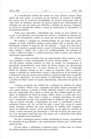 Já o procedimento arbitral não tramita nas varas judiciais comuns. Dessa
forma não está sujeito ao arcaísmo de sua estrutura, ao excesso de trabalho
dos juízes, nem às excessivas possibilidades de recursos processuais além de
outro tanto de incidentes inerentes do processo judicial que ordinariamente são
utilizados por uma das partes para dificultar o deslinde do processo. Tampouco
se ouvirá no procedimento arbitral a escusa de insuficiência de funcionários ou
dematerialdetrabalho.
Todos esses empecilhos e dificuldades não existem no Juízo Arbitral, vis-
to que o procedimento será executado por pessoas e entidades de natureza pri-
vada e, por conseqüência, imunes às causas que atravancam a Justiça Comum.
Há também a vantagem da confidencialidade. Se um litígio entre partes
deságua no Poder Judiciário qualquer pessoa poderá dele se inteirar, pois as
informações contidas no processo não são sigilosas — exceto nos casos previ-
stos em lei (família ou quando assim o exigir o interesse público). Já no caso do
Juízo Arbitral o árbitro tem o dever da confidencialidade, não podendo ele
revelar o objeto do litígio e o trâmite processual senão às partes, seus represen-
tanteslegaisou procuradores.
Ademais, o tema societário tem sua especialização. Neste aspecto, é pre-
ciso considerar a franca transformação do nosso sistema jurídico — e bem as-
sim dos demais sistemas jurídicos ao redor do mundo. Ao consagrarmos os
precedentes jurisprudenciais como fontes do direito estamos nos aproximando
do sistema da “common law”. O nosso sistema da “civil law”, o tradicional
direito de tradições romanas já não é capaz de solucionar todas as questões
porque o conteúdo do conhecimento cresceu e especializou-se de tal maneira que
é impossível exigir que um juiz possa conhecer a ponto de julgar todas as questões
que se lhe apresentem. Na seara arbitral, tal dificuldade não existe posto que
a escolha do árbitro recairá em pessoa especializada, conhecedora da questão em
debate.
Costumo acrescentar que também há a vantagem da melhoria na relação
custo x benefício. Muitas vezes, enganados pela pouca despesa processual ini-
cial a parte anima-se a entregar ao Poder Judiciário Estatal o seu conflito para
que seja solucionado. Mas a parte se olvida que deve também pagar aos advo-
gados, as diligências do oficial de justiça, editais, ofícios, as custas para recor-
rer, antes irrisórias... Sem contar o tempo e o desgaste psicológico das partes
com a manutenção da lide, seja comparecendo às audiências que nunca se ini-
ciam no horário marcado, a preocupação em reunir as testemunhas, perícias,
assistentes técnicos etc. Se, ao final da ação, a parte fizer contas do quanto
gastou (despesas indiretas tais como ausências ao trabalho para compareci-
mento em audiências, buscar e levar testemunhas, as de espera no corredor do
Fórum, a busca incessante por documentos e todo tipo de prova que possa auxi-
iar o seu advogado) notará que teria sido menos caro e muitíssimo mais rápido
se tivesseentregueocasoaumárbitro.
Por fim, a arbitragem promove melhor distribuição de Justiça, conseqüência
da celeridade do procedimento e dos conhecimentos técnicos que o árbitro pode
aportaraocaso.
Por tais razões, a arbitragem se apresenta como o melhor meio de solução
deconflitossejaentreos sócios ouentresócioesociedade.
LEX - 226JSTJ e TRF 16
 