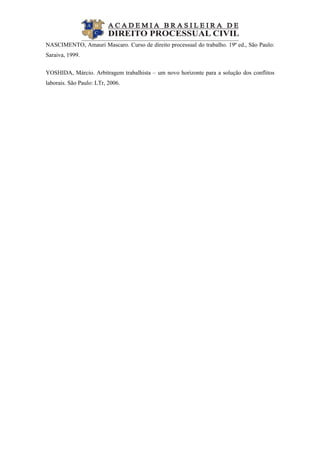  
NASCIMENTO, Amauri Mascaro. Curso de direito processual do trabalho. 19ª ed., São Paulo:
Saraiva, 1999.
YOSHIDA, Márcio. Arbitragem trabalhista – um novo horizonte para a solução dos conflitos
laborais. São Paulo: LTr, 2006.
 