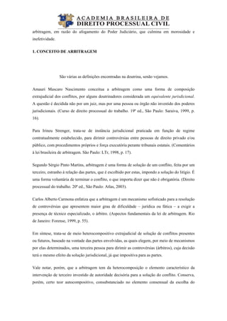  
arbitragem, em razão do afogamento do Poder Judiciário, que culmina em morosidade e
inefetividade.
1. CONCEITO DE ARBITRAGEM
São várias as definições encontradas na doutrina, senão vejamos.
Amauri Mascaro Nascimento conceitua a arbitragem como uma forma de composição
extrajudicial dos conflitos, por alguns doutrinadores considerada um equivalente jurisdicional.
A questão é decidida não por um juiz, mas por uma pessoa ou órgão não investido dos poderes
jurisdicionais. (Curso de direito processual do trabalho. 19ª ed., São Paulo: Saraiva, 1999, p.
16).
Para Irineu Strenger, trata-se de instância jurisdicional praticada em função de regime
contratualmente estabelecido, para dirimir controvérsias entre pessoas de direito privado e/ou
público, com procedimentos próprios e força executória perante tribunais estatais. (Comentários
à lei brasileira de arbitragem. São Paulo: LTr, 1998, p. 17).
Segundo Sérgio Pinto Martins, arbitragem é uma forma de solução de um conflito, feita por um
terceiro, estranho à relação das partes, que é escolhido por estas, impondo a solução do litígio. É
uma forma voluntária de terminar o conflito, o que importa dizer que não é obrigatória. (Direito
processual do trabalho. 20ª ed., São Paulo: Atlas, 2003).
Carlos Alberto Carmona enfatiza que a arbitragem é um mecanismo sofisticado para a resolução
de controvérsias que apresentem maior grau de dificuldade – jurídica ou fática – a exigir a
presença de técnico especializado, o árbitro. (Aspectos fundamentais da lei de arbitragem. Rio
de Janeiro: Forense, 1999, p. 55).
Em síntese, trata-se de meio heterocompositivo extrajudicial de solução de conflitos presentes
ou futuros, baseado na vontade das partes envolvidas, as quais elegem, por meio de mecanismos
por elas determinados, uma terceira pessoa para dirimir as controvérsias (árbitros), cuja decisão
terá o mesmo efeito da solução jurisdicional, já que impositiva para as partes.
Vale notar, porém, que a arbitragem tem da heterocomposição o elemento característico da
intervenção de terceiro investido de autoridade decisória para a solução do conflito. Conserva,
porém, certo teor autocompositivo, consubstanciado no elemento consensual da escolha do
 