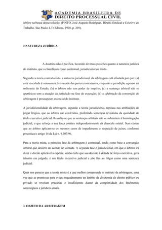  
árbitro na busca dessa solução. (PINTO, José Augusto Rodrigues. Direito Sindical e Coletivo do
Trabalho. São Paulo: LTr Editora, 1998, p. 269).
2 NATUREZA JURÍDICA
A doutrina não é pacífica, havendo diversas posições quanto à natureza jurídica
do instituto, que a classificam como contratual, jurisdicional ou mista.
Segundo a teoria contratualista, a natureza jurisdicional da arbitragem está afastada por que: (a)
está vinculada à autonomia da vontade das partes contratantes, enquanto a jurisdição repousa na
soberania do Estado; (b) o árbitro não tem poder de império; (c) a sentença arbitral não se
aperfeiçoa sem a atuação da jurisdição na fase de execução; (d) a celebração da convenção de
arbitragem é pressuposto essencial do instituto.
A jurisdicionalidade da arbitragem, segundo a teoria jurisdicional, repousa nas atribuições de
julgar litígios, que ao árbitro são conferidas, proferindo sentenças revestidas da qualidade de
título executivo judicial. Ressalte-se que as sentenças arbitrais não se submetem à homologação
judicial, o que reforça a sua força coativa independentemente da chancela estatal. Sem contar
que ao árbitro aplicam-se os mesmos casos de impedimento e suspeição de juízes, conforme
preconiza o artigo 14 da Lei n. 9.307/96.
Para a teoria mista, a primeira fase da arbitragem é contratual, tendo como base a convenção
arbitral que decorre do acordo de vontade. A segunda fase é jurisdicional, em que o árbitro irá
dizer o direito aplicável à espécie, sendo certo que sua decisão é dotada de força coercitiva, gera
trânsito em julgado, é um título executivo judicial e põe fim ao litígio como uma sentença
judicial.
Quer nos parecer que a teoria mista é a que melhor compreende o instituto da arbitragem, uma
vez que as premissas para o seu enquadramento no âmbito da dicotomia do direito público ou
privado se revelam precárias e insuficientes diante da complexidade dos fenômenos
sociológicos e jurídicos atuais.
3. OBJETO DA ARBITRAGEM
 