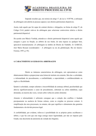  
Impende ressaltar que, nos termos do artigo 1º, da Lei n. 9.307/96, a utilização
da arbitragem está adstrita às pessoas capazes e aos direitos patrimoniais disponíveis.
Assim, todo aquele que for capaz de contrair direitos e obrigações, na forma do artigo 9º, do
Código Civil, poderá valer-se da arbitragem para solucionar controvérsia relativa a direito
patrimonial disponível.
De acordo com Márcio Yoshida, entende-se o direito patrimonial disponível como aquele que
assegura o gozo ou fruição, ao arbítrio de seu titular, de uma riqueza ou qualquer bem,
apreciável monetariamente. (A arbitragem no âmbito do Direito do Trabalho. In: GARCEZ,
José Maria Rossani (coordenador) – A arbitragem na era da globalização. Rio de Janeiro:
Forense, 1997, p. 95).
4. CARACTERÍSTICAS GERAIS DA ARBITRAGEM
Dentre as inúmeras características da arbitragem, seis apresentam-se como
didaticamente hábeis a proporcionar uma leitura do instituto em comento. São elas: a celeridade,
a informalidade do procedimento; a confiabilidade; a especialidade; a confidencialidade ou
sigilo e a flexibilidade.
Quanto à celeridade, cumpre salientar a irrecorribilidade da sentença arbitral, peculiaridade que
abrevia significativamente o curso do procedimento, sobretudo na esfera trabalhista, cujas
demandas, na maioria das vezes, versam sobre verbas de caráter alimentar.
Atinente à informalidade é suficiente consignar que a solução dos conflitos é fundada
precipuamente na ausência de formas solenes, como as exigidas no processo comum. A
simplificação dos atos processuais, no entanto, não quer significar o afastamento das garantias
fundamentais e do devido processo legal.
A confiabilidade, por evidente, refere-se à possibilidade de as próprias partes escolherem o
árbitro, o que faz com que este traga consigo maior legitimidade, por não ser imposto pelo
Estado, mas decorrente da autonomia da vontade dos litigantes.
 