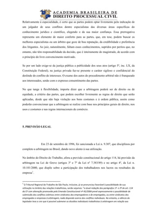  
                                                           
Relativamente à especialidade, é certo que as partes podem optar livremente pela indicação de
um julgador de seus conflitos dentre especialistas das diversas áreas específicas do
conhecimento jurídico e científico, elegendo o da sua maior confiança. Essa prerrogativa
representa um elemento de maior conforto para as partes, que, em tese, podem buscar os
melhores especialistas ou um árbitro que goze de boa reputação, da credibilidade e preferência
dos litigantes. Ao juiz, naturalmente, faltam esses conhecimentos, supridos por peritos que, no
entanto, não têm responsabilidade da decisão, que é inteiramente do magistrado, de acordo com
o princípio do livre convencimento motivado.
Se por um lado exige-se da justiça pública a publicidade dos seus atos (artigo 5º, inc. LX, da
Constituição Federal), na justiça privada faz-se presente o caráter sigiloso e confidencial do
deslinde do conflito de interesses. O exame dos autos do procedimento arbitral não é franqueado
aos interessados, senão com o expresso consentimento das partes.
No que tange à flexibilidade, importa dizer que a arbitragem poderá ser de direito ou de
equidade, a critério das partes, que podem escolher livremente as regras de direito que serão
aplicadas, desde que não haja violação aos bons costumes e à ordem pública, assim como
poderão convencionar que a arbitragem se realize com base nos princípios gerais de direito, nos
usos e costumes e nas regras internacionais de comércio.
5. PREVISÃO LEGAL
Em 23 de setembro de 1996, foi sancionada a Lei n. 9.307, que disciplinou por
completo a arbitragem no Brasil, dando novo alento à sua utilização.
No âmbito do Direito do Trabalho, afora a previsão constitucional do artigo 114, há previsão da
arbitragem na Lei de Greve (artigos 3º e 7º da Lei nº 7.383/89) e no artigo 4º, da Lei n.
10.101/2000, que dispõe sobre a participação dos trabalhadores nos lucros ou resultados da
empresa1
.
 
1
 O Tribunal Regional do Trabalho de São Paulo, inclusive, já se pronunciou favorável à possibilidade de sua 
utilização no âmbito das relações trabalhistas, senão vejamos: “a atual redação dos parágrafos 1º  e 2º do art. 114 
da CF com alteração promovida pela Emenda Constitucional nº 45/2004 prevê expressamente a possibilidade de 
submissão dos conflitos coletivos entre sindicatos dos empregadores e de empregados, ou entre sindicatos dos 
empregados e empresas à arbitragem, nada dispondo acerca dos conflitos individuais. No entanto, o silêncio do 
legislador leva a crer que é possível submeter os dissídios individuais trabalhistas à arbitragem em relação aos 
 