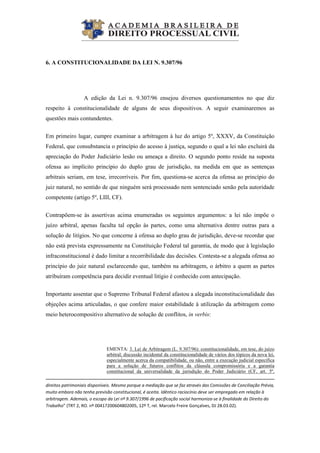  
6. A CONSTITUCIONALIDADE DA LEI N. 9.307/96
A edição da Lei n. 9.307/96 ensejou diversos questionamentos no que diz
respeito à constitucionalidade de alguns de seus dispositivos. A seguir examinaremos as
questões mais contundentes.
Em primeiro lugar, cumpre examinar a arbitragem à luz do artigo 5º, XXXV, da Constituição
Federal, que consubstancia o princípio do acesso à justiça, segundo o qual a lei não excluirá da
apreciação do Poder Judiciário lesão ou ameaça a direito. O segundo ponto reside na suposta
ofensa ao implícito princípio do duplo grau de jurisdição, na medida em que as sentenças
arbitrais seriam, em tese, irrecorríveis. Por fim, questiona-se acerca da ofensa ao princípio do
juiz natural, no sentido de que ninguém será processado nem sentenciado senão pela autoridade
competente (artigo 5º, LIII, CF).
Contrapõem-se às assertivas acima enumeradas os seguintes argumentos: a lei não impõe o
juízo arbitral, apenas faculta tal opção às partes, como uma alternativa dentre outras para a
solução de litígios. No que concerne à ofensa ao duplo grau de jurisdição, deve-se recordar que
não está prevista expressamente na Constituição Federal tal garantia, de modo que à legislação
infraconstitucional é dado limitar a recorribilidade das decisões. Contesta-se a alegada ofensa ao
princípio do juiz natural esclarecendo que, também na arbitragem, o árbitro a quem as partes
atribuíram competência para decidir eventual litígio é conhecido com antecipação.
Importante assentar que o Supremo Tribunal Federal afastou a alegada inconstitucionalidade das
objeções acima articuladas, o que confere maior estabilidade à utilização da arbitragem como
meio heterocompositivo alternativo de solução de conflitos, in verbis:
EMENTA: 3. Lei de Arbitragem (L. 9.307/96): constitucionalidade, em tese, do juízo
arbitral; discussão incidental da constitucionalidade de vários dos tópicos da nova lei,
especialmente acerca da compatibilidade, ou não, entre a execução judicial específica
para a solução de futuros conflitos da cláusula compromissória e a garantia
constitucional da universalidade da jurisdição do Poder Judiciário (CF, art. 5º,
                                                                                                                                                                              
direitos patrimoniais disponíveis. Mesmo porque a mediação que se faz através das Comissões de Conciliação Prévia, 
muito embora não tenha previsão constitucional, é aceita. Idêntico raciocínio deve ser empregado em relação à 
arbitragem. Ademais, o escopo da Lei nº 9.307/1996 de pacificação social harmoniza‐se à finalidade do Direito do 
Trabalho” (TRT 2, RO. nº 00417200604802005, 12º T, rel. Marcelo Freire Gonçalves, DJ 28.03.02). 
 