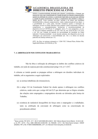  
XXXV). Constitucionalidade declarada pelo plenário, considerando o Tribunal, por
maioria de votos, que a manifestação de vontade da parte na cláusula compromissória,
quando da celebração do contrato, e a permissão legal dada ao juiz para que substitua
a vontade da parte recalcitrante em firmar o compromisso não ofendem o artigo 5º,
XXXV, da CF. Votos vencidos, em parte, incluído o do relator, que entendiam
inconstitucionais a cláusula compromissória - dada a indeterminação de seu objeto - e
a possibilidade de a outra parte, havendo resistência quanto à instituição da
arbitragem, recorrer ao Poder Judiciário para compelir a parte recalcitrante a firmar o
compromisso, e, conseqüentemente, declaravam a inconstitucionalidade de
dispositivos da Lei 9.307/96 (art. 6º, parágrafo único; 7º e seus parágrafos e, no art.
41, das novas redações atribuídas ao art. 267, VII e art. 301, inciso IX do C. Pr. Civil;
e art. 42), por violação da garantia da universalidade da jurisdição do Poder
Judiciário. Constitucionalidade - aí por decisão unânime, dos dispositivos da Lei de
Arbitragem que prescrevem a irrecorribilidade (art. 18) e os efeitos de decisão
judiciária da sentença arbitral (art. 31).
(STF, Ag. Reg. na sentença estrangeira n. 5.206-7/EP, Tribunal Pleno, Relator Min.
Sepúlveda Pertence, DJ 30.04.04, p. 29).
7. A ARBITRAGEM NOS CONFLITOS TRABALHISTAS
Não há óbice à utilização da arbitragem no âmbito dos conflitos coletivos de
trabalho, em razão de expressa previsão constitucional (artigo 114, § 1º, CF)2
.
A celeuma se instala quando se propugna utilizar a arbitragem em dissídios individuais de
trabalho, sob os argumentos a seguir explicitados:
(a) as normas trabalhistas são irrenunciáveis;
(b) o artigo 114 da Constituição Federal faz alusão apenas à arbitragem nos conflitos
coletivos, sendo certo que a artigo 643 da CLT que determina que os litígios oriundos
das relações entre empregados e empregadores deverão ser dirimidos pela Justiça do
Trabalho;
(c) existência de inafastável desequilíbrio de forças entre o empregador e o trabalhador,
tanto na celebração da convenção de arbitragem como na concretização do
procedimento arbitral.
                                                            
2
 Nesse sentido: TRT 10ª R ‐ 3ª T ‐ RO nº 1247/2005.005.10.00‐3 ‐ Relª. Márcia Mazoni Cúrcio Ribeiro ‐ DJ 10.11.06 ‐ 
p. 31; TRT – 15ª R. – Proc. 1048‐ 2004‐032‐15‐00‐0‐RO – Ac. 9503/06 – 11ª C – Rel. Flávio Nunes Campos – DOESP 
3/03/06 e TRT 2, RO. nº 00417200604802005, 12º T, rel. Marcelo Freire Gonçalves, DJ 28.03.02. 
 