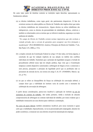 
De outro lado, parte da doutrina contesta as restrições supra descritas, apresentando os
fundamentos adiante:
(a) os direitos trabalhistas, como regra geral, são patrimoniais disponíveis. O fato de
existirem normas de ordem pública no Direito do Trabalho não implica dizer que todos
os direitos trabalhistas são irrenunciáveis. Alguns direitos na esfera trabalhistas são
indisponíveis, como os direitos da personalidade do trabalhador, difusos, coletivos e
também os relacionados com as normas que se referem à medicina, segurança e ao meio
ambiente do trabalho.
“No campo do Direito do Trabalho existem normas imperativas que não excluem a
vontade privada, mas a cercam de garantias para assegurar sua livre formação e
manifestação” (PLÁ ROGRIGUEZ, Américo. Princípios de Direito do Trabalho. 3ª ed.,
São Paulo: LTr, 2000, p. 151);
(b) a simples omissão da Constituição Federal no artigo 114 não induz, de forma alguma, à
conclusão de que há vedação implícita de sua adoção no âmbito dos conflitos
individuais de trabalho. Sustentam que o princípio da legalidade assegura a licitude do
procedimento arbitral nesse tipo de relação jurídica, haja vista que a Constituição
tampouco contém dispositivo autorizando a arbitragem de litígios cíveis e comerciais e
nem precisa, porquanto o princípio da legalidade prevê que as proibições não se
presumem da omissão da lei, nos termos do artigo 5, II, CF. (YOSHIDA, Márcio. op.
cit., p. 91);
(c) no que se refere ao desequilíbrio de forças na celebração da convenção arbitral, a
cumpre dizer que a viabilidade do instituto varia de acordo com o momento da
celebração da convenção de arbitragem.
A partir dessas considerações, parece-nos incabível a aplicação do instituto no ato da
assinatura do contrato de trabalho¸ não sendo, portanto, válida a inclusão de cláusula
compromissória de arbitragem no contrato individual de trabalho, por restar evidente que o
trabalhador renunciaria aos seus direitos para viabilizar a contratação.
No curso do pacto laboral, também entendemos incabível, pois nesse momento é quase
certo que o trabalhador, hipossuficiente, ver-se-ia pressionado pelo empregador, detentor do
poder econômico, a renunciar aos seus direitos em prol da manutenção do emprego.
 