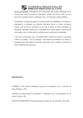  
Na fase pós-contratual, a arbitragem revela-se apropriada, uma vez que o trabalhador não se
encontra mais sujeito às pressões do empregador, podendo, de comum acordo com este,
optar entre a jurisdição estatal e a arbitragem, para ver solucionado o litígio trabalhista.
Considerando a posição desvantajosa da grande maioria dos trabalhadores em relação aos
empregadores, a arbitragem, nos dissídios individuais, deverá se revestir de algumas
cautelas, para que não se transforme em um meio de burlar as normas trabalhistas de
proteção ao empregado. Sendo assim, a viabilidade desse instituto implica a observância de
certas regras, como a reflexão sobre a condição pessoal e profissional do trabalhador.
A par disso, recomenda-se seja a convenção arbitral inserida em acordos ou convenções
coletivas de trabalho, a fim de compensar a desvantagem do trabalhador em relação ao
empregador pela interveniência do sindicato, cuja função maior é proteger os interesses da
classe trabalhadora que representa.
BIBLIOGRAFIA
CARMONA, Carlos Alberto. Arbitragem e processo: um comentário à Lei n. 9.307/96. São
Paulo: Malheiros, 1998.
GARCEZ, José Maria Rossani (coordenador). A arbitragem na era da globalização. Rio de
Janeiro: Forense, 1999.
MARTINS, SÉRGIO PINTO. Direito processual do trabalho. 20ª ed., São Paulo: Atlas, 2003.
 
