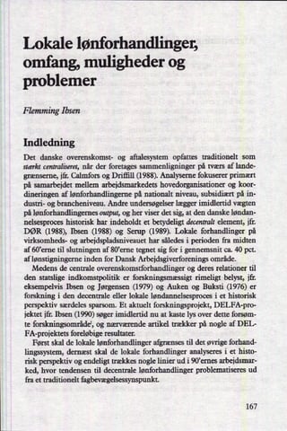 Lokale lønforhandlinger,
omfang, muligheder og
problemer
Flemming Ibsen
Indledning
Det danske overenskomst- og aftalesystem opfattes traditionelt som
stærkt centraliseret, når der foretages sammenligninger på tværs af lande-
grænserne, ifr. Calmfors og Drifñll (1988). Analyseme fokuserer primært
på samarbejdet mellem arbejdsmarkedets hovedorganisationer og koor-
dineringen af lønforhandlingeme på nationalt niveau, subsidiært på in-
dustri- og brancheniveau. Andre undersøgelser lægger imidlertid vægten
på lønforhandlingemes output, og her viser det sig, at den danske løndan-
nelsesproces historisk har indeholdt et betydeligt decentralt element, ifr.
DØR (1988), Ibsen (1988) og Serup (1989). Lokale forhandlinger på
virksomheds- og arbeidspladsniveauet har således i perioden fra midten
af 60'erne til slutningen af 80'erne tegnet sig for i gennemsnit ca. 40 pct.
af lønstigningeme inden for Dansk Arbejdsgiverforenings område.
Medens de centrale overenskomstforhandlinger og deres relationer til
den statslige indkomstpolitik er forskningsmæssigt rimeligt belyst, ift.
eksempelvis Ibsen og Jørgensen (1979) og Auken og Buksti (1976) er
forskning i den decentrale eller lokale løndannelsesproces i et historisk
perspektiv særdeles sparsom. Et aktuelt forskningsprojekt, DELFA-pro-
jektet ifr. Ibsen (1990) søger imidlertid nu at kaste lys over dette forsøm-
te forskningsområdel,og nærværende artikel trækker på nogle af DEL-
FA-proiektets foreløbige resultater.
Først skal de lokale lønforhandlinger afgrænses til det øvrige forhand-
lingssystem, dernæst skal de lokale forhandlinger analyseres i et histo-
risk perspektiv og endeligt trækkes nogle linier ud i 90,emes arbejdsmar-
ked, hvor tendensen til decentrale lønforhandlinger problematiseres ud
fra et traditionelt fagbevægelsessynspunkt.
167
 