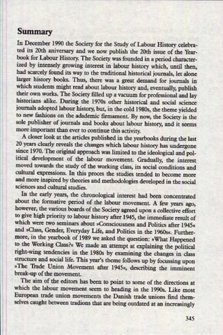 Summary
In December 1990 the Society for the Study of Labour History celebra-
ted its 20th aniversary and we now publish the 20th issue of the Year-
book for Labour History. The Society was founded in a period character-
ized by intensely growing interest in labour history which, until then,
had scarcely found its way to the traditional historical ioumals, let alone
larger history books. Thus, there was a great demand for journals in
which students might read about labour history and, eventually, publish
their own works. The Society filled up a vacuum for professional and lay
historians alike. During the 19703 other historical and social science
ioumals adopted labour history, but, in the cold 19805, the theme yielded
to new fashions on the adademic firmament. By now, the Society is the
sole publisher of journals and books about labour history, and it seems
more important than ever to continue this activity.
A closer look at the articles published in the yearbooks during the last
20 years clearly reveals the changes which labour history has undergone
since 1970. The original approach was limited to the ideological and pol-
itical development of the labour movement. Gradually, the interest
moved towards the study of the working class, its social conditions and
cultural expressions. In this proces the studies tended to become more
and more inspired by theories and methodologies developed in the social
sciences and cultural studies.
In the early years, the chronological interest had been concentrated
about the formative period of the labour movement. A few years ago,
however, the various boards of the Society agreed upon a collective effort
to give high priority to labour history after 1945, the immediate result of
which were two seminars about »Consciousness and Politics after 1945«
and »Class,Gender, Everyday Life, and Politics in the l960s«. Further-
more, in the yearbook of 1989 we asked the question: »What Happened
to the Working Class?« We made an attempt at explaining the political
right-wing tendencies in the 1980s by examining the changes in class
structure and social life. This years theme follows up by focussing upon
»The Trade Union Movement after 1945«, describing the imminent
break-up of the movement.
The aim of the editors has been to point to some of the directions at
which the labour movement seem to heading in the 1990s. Like most
European trade union movements the Danish trade unions find them-
selves caught between tradions that are being outdated at an increasineg
345
 