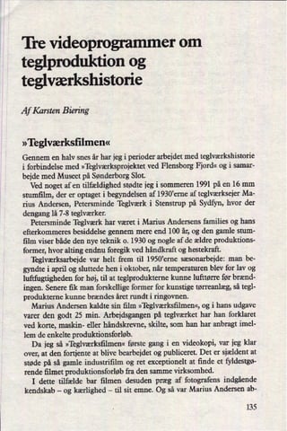 Tre videoprogrammer om
teglproduktion og
teglværkshistorie
Af Karsten Biering
»Teglværksñlmen«
Gennem en halv snes år har jeg i perioder arbejdet med teglværkshistorie
i forbindelse med »Teglværksprojektetved Flensborg Fjord« og i samar-
bejde med Museet på Sønderborg Slot.
Ved noget af en tilfældighed stødte jeg i sommeren 1991 på en 16 mm
stumñlm, der er optaget i begyndelsen af 1930'erne af teglværksejerMa-
rius Andersen, Petersminde Teglværk i Stenstrup på Sydfyn, hvor der
dengang lå 7-8 teglværker.
Petersminde Teglværk har været i Marius Andersens families og hans
efterkommeres besiddelse gennem mere end 100 år,og den gamle stum-
film viser både den nye teknik 0. 1930 og nogle af de ældre produktions-
former, hvor alting endnu foregik ved håndkraft og hestekraft.
Teglværksarbejde var helt frem til 1950,erne sæsonarbejde: man be-
gyndte i april og sluttede hen i oktober, når temperaturen blev for lav og
luftfugtigheden for høj, til at teglprodukterne kunne lufttørre før brænd-
ingen. Senere fik man forskellige former for kunstige tørreanlæg, så tegl-
produkterne kunne brændes året rundt i ringovnen.
Marius Andersen kaldte sin film »Teglværksñlmen«,og i hans udgave
varer den godt 25 min. Arbejdsgangen på teglværket har han forklaret
ved korte, maskin- eller håndskrevne, skilte, som han har anbragt imel-
lem de enkelte produktionsforløb.
Da jeg så »Teglværksñlmen«første gang i en videokopi, var jeg klar
over, at den fortjente at blive bearbejdet og publiceret. Det er sjældent at
støde på så gamle industrifilm og ret exceptionelt at finde et fyldestgø-
rende fllmet produktionsforløbfra den samme virksomhed.
I dette tilfælde bar ñlmen desuden præg af fotografens indgående
kendskab -
og kærlighed -
til sit emne. Og så var Marius Andersen ab-
135
 