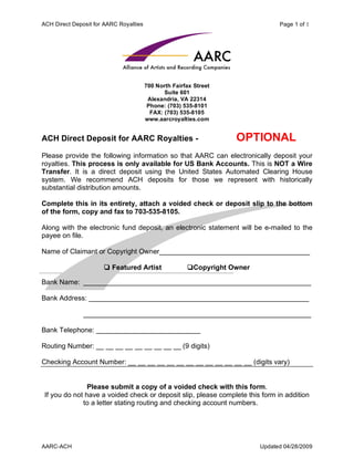 ACH Direct Deposit for AARC Royalties                                           Page 1 of 1




                                        700 North Fairfax Street
                                               Suite 601
                                         Alexandria, VA 22314
                                         Phone: (703) 535-8101
                                          FAX: (703) 535-8105
                                        www.aarcroyalties.com


ACH Direct Deposit for AARC Royalties -                            OPTIONAL
Please provide the following information so that AARC can electronically deposit your
royalties. This process is only available for US Bank Accounts. This is NOT a Wire
Transfer. It is a direct deposit using the United States Automated Clearing House
system. We recommend ACH deposits for those we represent with historically
substantial distribution amounts.

Complete this in its entirety, attach a voided check or deposit slip to the bottom
of the form, copy and fax to 703-535-8105.

Along with the electronic fund deposit, an electronic statement will be e-mailed to the
payee on file.

Name of Claimant or Copyright Owner_______________________________________

                      ? Featured Artist                ?Copyright Owner

Bank Name: ___________________________________________________________

Bank Address: _________________________________________________________

               ___________________________________________________________

Bank Telephone: ___________________________

Routing Number: __ __ __ __ __ __ __ __ __ (9 digits)

Checking Account Number: __ __ __ __ __ __ __ __ __ __ __ __ __ (digits vary)


                Please submit a copy of a voided check with this form.
 If you do not have a voided check or deposit slip, please complete this form in addition
              to a letter stating routing and checking account numbers.




AARC-ACH                                                                  Updated 04/28/2009
 