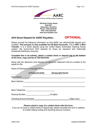 ACH Direct Deposit for AARC Royalties                                           Page 1 of 1




                                        700 North Fairfax Street
                                               Suite 601
                                         Alexandria, VA 22314
                                         Phone: (703) 535-8101
                                          FAX: (703) 535-8105
                                        www.aarcroyalties.com


ACH Direct Deposit for AARC Royalties -                            OPTIONAL
Please provide the following information so that AARC can electronically deposit your
royalties. This process is only available for US Bank Accounts. This is NOT a Wire
Transfer. It is a direct deposit using the United States Automated Clearing House
system. We recommend ACH deposits for those we represent with historically
substantial distribution amounts.

Complete this in its entirety, attach a voided check or deposit slip to the bottom
of the form, copy and fax to 703-535-8105.

Along with the electronic fund deposit, an electronic statement will be e-mailed to the
payee on file.

Name of Claimant or Copyright Owner_______________________________________

                       Featured Artist                Copyright Owner

Bank Name: ___________________________________________________________

Bank Address: _________________________________________________________

               ___________________________________________________________

Bank Telephone: ___________________________

Routing Number: __ __ __ __ __ __ __ __ __ (9 digits)

Checking Account Number: __ __ __ __ __ __ __ __ __ __ __ __ __ (digits vary)


                Please submit a copy of a voided check with this form.
 If you do not have a voided check or deposit slip, please complete this form in addition
              to a letter stating routing and checking account numbers.




AARC-ACH                                                                  Updated 04/28/2009
 