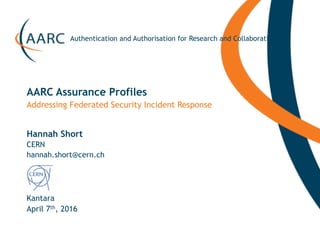https://aarc-project.eu
Authentication and Authorisation for Research and Collaboration
Hannah Short
Kantara
Addressing Federated Security Incident Response
AARC Assurance Profiles
April 7th, 2016
CERN
hannah.short@cern.ch
 