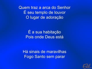 Quem traz a arca do Senhor É seu templo de louvor O lugar de adoração É a sua habitação Pois onde Deus está Há sinais de maravilhas Fogo Santo sem parar 