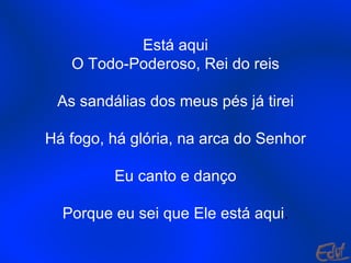Está aqui O Todo-Poderoso, Rei do reis As sandálias dos meus pés já tirei Há fogo, há glória, na arca do Senhor Eu canto e danço Porque eu sei que Ele está aqui . 