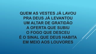 QUEM AS VESTES JÁ LAVOU
PRA DEUS JÁ LEVANTOU
UM ALTAR DE GRATIDÃO
A OFERTA QUE SUBIU
O FOGO QUE DESCEU
É O SINAL QUE DEUS HABITA
EM MEIO AOS LOUVORES
 