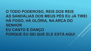 O TODO PODEROSO, REIS DOS REIS
AS SANDÁLIAS DOS MEUS PÉS EU JÁ TIREI
HÁ FOGO, HÁ GLÓRIA, NA ARCA DO
SENHOR
EU CANTO E DANÇO
PORQUE EU SEI QUE ELE ESTÁ AQUI
 