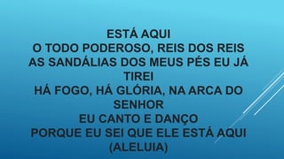 ESTÁ AQUI
O TODO PODEROSO, REIS DOS REIS
AS SANDÁLIAS DOS MEUS PÉS EU JÁ
TIREI
HÁ FOGO, HÁ GLÓRIA, NA ARCA DO
SENHOR
EU CANTO E DANÇO
PORQUE EU SEI QUE ELE ESTÁ AQUI
(ALELUIA)
 