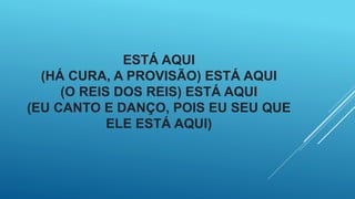 ESTÁ AQUI
(HÁ CURA, A PROVISÃO) ESTÁ AQUI
(O REIS DOS REIS) ESTÁ AQUI
(EU CANTO E DANÇO, POIS EU SEU QUE
ELE ESTÁ AQUI)
 