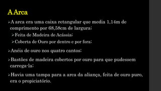 AArca
A arca era uma caixa retangular que media 1,14m de
comprimento por 68,58cm de largura;
Feita de Madeira de Acássia;
Coberta de Ouro por dentro e por fora;
Anéis de ouro nos quatro cantos;
Bastões de madeira cobertos por ouro para que pudessem
carrega-la;
Havia uma tampa para a arca da aliança, feita de ouro puro,
era o propiciatório.
 