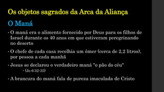 Os objetos sagrados da Arca da Aliança
• O maná era o alimento fornecido por Deus para os filhos de
Israel durante os 40 anos em que estiveram peregrinando
no deserto
• O chefe de cada casa recolhia um ômer (cerca de 2,2 litros),
por pessoa a cada manhã
• Jesus se declarou o verdadeiro maná "o pão do céu"
 (Jo 6:32-35)
• A brancura do maná fala de pureza imaculada de Cristo
O Maná
 