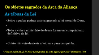 Os objetos sagrados da Arca da Aliança
As tábuas da Lei
• Sobre aquelas pedras estava gravada a lei moral de Deus.
•
• Toda a vida e ministério de Jesus foram em cumprimento
definitivo da lei
• Cristo não veio destruir a lei, mas para cumpri-la.
"Porque o fim da lei é Cristo para justiça de todo aquele que crê." Romanos 10:4
 