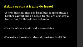 AArca seguia à frente de Israel
• A arca indo adiante dos israelitas representava o
Senhor caminhando à nossa frente, era o pastor à
frente das ovelhas do seu rebanho.
• Era levada nos ombros dos sacerdotes
• Derruba s barreiras (Muro de Jericó – Js 6:2-5)
 