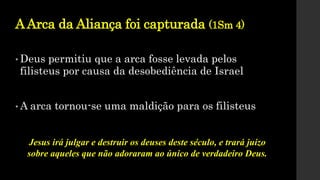 AArca da Aliança foi capturada (1Sm 4)
• Deus permitiu que a arca fosse levada pelos
filisteus por causa da desobediência de Israel
• A arca tornou-se uma maldição para os filisteus
Jesus irá julgar e destruir os deuses deste século, e trará juízo
sobre aqueles que não adoraram ao único de verdadeiro Deus.
 