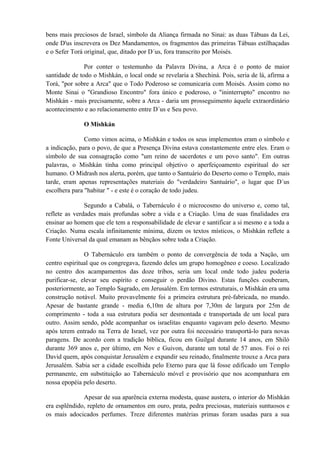 bens mais preciosos de Israel, símbolo da Aliança firmada no Sinai: as duas Tábuas da Lei,
onde D'us inscrevera os Dez Mandamentos, os fragmentos das primeiras Tábuas estilhaçadas
e o Sefer Torá original, que, ditado por D´us, fora transcrito por Moisés.
Por conter o testemunho da Palavra Divina, a Arca é o ponto de maior
santidade de todo o Mishkán, o local onde se revelaria a Shechiná. Pois, seria de lá, afirma a
Torá, "por sobre a Arca" que o Todo Poderoso se comunicaria com Moisés. Assim como no
Monte Sinai o "Grandioso Encontro" fora único e poderoso, o "ininterrupto" encontro no
Mishkán - mais precisamente, sobre a Arca - daria um prosseguimento àquele extraordinário
acontecimento e ao relacionamento entre D´us e Seu povo.
O Mishkán
Como vimos acima, o Mishkán e todos os seus implementos eram o símbolo e
a indicação, para o povo, de que a Presença Divina estava constantemente entre eles. Eram o
símbolo de sua consagração como "um reino de sacerdotes e um povo santo". Em outras
palavras, o Mishkán tinha como principal objetivo o aperfeiçoamento espiritual do ser
humano. O Midrash nos alerta, porém, que tanto o Santuário do Deserto como o Templo, mais
tarde, eram apenas representações materiais do "verdadeiro Santuário", o lugar que D´us
escolhera para "habitar " - e este é o coração de todo judeu.
Segundo a Cabalá, o Tabernáculo é o microcosmo do universo e, como tal,
reflete as verdades mais profundas sobre a vida e a Criação. Uma de suas finalidades era
ensinar ao homem que ele tem a responsabilidade de elevar e santificar a si mesmo e a toda a
Criação. Numa escala infinitamente mínima, dizem os textos místicos, o Mishkán reflete a
Fonte Universal da qual emanam as bênçãos sobre toda a Criação.
O Tabernáculo era também o ponto de convergência de toda a Nação, um
centro espiritual que os congregava, fazendo deles um grupo homogêneo e coeso. Localizado
no centro dos acampamentos das doze tribos, seria um local onde todo judeu poderia
purificar-se, elevar seu espírito e conseguir o perdão Divino. Estas funções couberam,
posteriormente, ao Templo Sagrado, em Jerusalém. Em termos estruturais, o Mishkán era uma
construção notável. Muito provavelmente foi a primeira estrutura pré-fabricada, no mundo.
Apesar de bastante grande - media 6,10m de altura por 7,30m de largura por 25m de
comprimento - toda a sua estrutura podia ser desmontada e transportada de um local para
outro. Assim sendo, pôde acompanhar os israelitas enquanto vagavam pelo deserto. Mesmo
após terem entrado na Terra de Israel, vez por outra foi necessário transportá-lo para novas
paragens. De acordo com a tradição bíblica, ficou em Guilgal durante 14 anos, em Shiló
durante 369 anos e, por último, em Nov e Guivon, durante um total de 57 anos. Foi o rei
David quem, após conquistar Jerusalém e expandir seu reinado, finalmente trouxe a Arca para
Jerusalém. Sabia ser a cidade escolhida pelo Eterno para que lá fosse edificado um Templo
permanente, em substituição ao Tabernáculo móvel e provisório que nos acompanhara em
nossa epopéia pelo deserto.
Apesar de sua aparência externa modesta, quase austera, o interior do Mishkán
era esplêndido, repleto de ornamentos em ouro, prata, pedra preciosas, materiais suntuosos e
os mais adocicados perfumes. Treze diferentes matérias primas foram usadas para a sua
 
