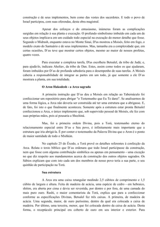 construção e de seus implementos, bem como das vestes dos sacerdotes. E todo o povo de
Israel participou, com suas oferendas, desta obra magistral.
Apesar dos esforços e do entusiasmo, inúmeras foram as complicações
surgidas em relação à sua planta e execução. O profundo simbolismo imbuído em cada um de
seus objetos implicava em um cuidado todo especial na execução do menor detalhe que fosse.
Segundo o Midrash, enquanto estava no Monte Sinai, D'us mostrou a Moisés, feito em fogo, o
modelo exato do Santuário e de seus implementos. Mas, tamanha era a complexidade que, em
certas ocasiões, D´us teve que mostrar certos objetos, mesmo ao maior de nossos profetas,
quatro vezes.
Para executar a complexa tarefa, D'us escolhera Betsalel, da tribo de Judá; e,
para ajudá-lo, indicara Aholiav, da tribo de Dan. Estes, assim como todos os que ajudaram,
foram imbuídos por D´us de profunda sabedoria para o desempenho de suas tarefas. A Moisés
caberia a responsabilidade de integrar as partes em um todo, já que somente a ele D´us
mostrara a planta, em sua totalidade.
O Aron Hakodesh - a Arca sagrada
A primeira instrução que D´us deu a Moisés em relação ao Tabernáculo foi
confeccionar um repositório para abrigar "o Testemunho que Eu Te darei". Se analisarmos de
uma forma lógica, a Arca não deveria ser construída até ter uma estrutura que a abrigasse. E,
de fato, foi isto o que finalmente aconteceu. Somente após a estrutura estar pronta Betsalel
confeccionou a Arca, o único implemento que, sob supervisão pessoal de Moisés, ele fez com
suas próprias mãos, pois aí pousaria a Shechiná.
Mas, foi a primeira ordem Divina, pois a Torá, testemunho eterno do
relacionamento especial entre D´us e Seu povo, é infinitamente mais importante que a
estrutura que iria abrigá-la. É por conter o testemunho da Palavra Divina que o Aron é o ponto
de maior santidade de todo o Mishkán.
No capítulo 25 do Êxodo, a Torá provê os detalhes referentes à confecção da
Arca. Relata o texto bíblico que D´us ordenara que todo Israel participasse da construção,
nem que fosse com alguma contribuição simbólica ou apenas em pensamento - uma exceção
no que diz respeito aos mandamentos acerca da construção dos outros objetos sagrados. Os
Sábios explicam que com isto cada um dos membros de nosso povo teria a sua parte, o seu
quinhão de participação na Torá.
Sua estrutura
A Arca era uma caixa retangular medindo 2,5 cúbitos de comprimento e 1,5
cúbito de largura e altura. Feita de madeira de acácia, uma espécie de cedro - em hebraico,
shitim, era aberta por cima e devia ser revestida, por dentro e por fora, de uma camada do
mais puro ouro. Rashi, o maior comentarista da Torá, explica que para a confeccionar
conforme as especificações Divinas, Betsalel fez três caixas. A primeira, de madeira de
acácia. Uma segunda, maior, de ouro puríssimo, dentro da qual era colocada a caixa de
madeira. Por último, uma terceira, menor, que foi colocada dentro da caixa de acácia. Desta
forma, o receptáculo principal era coberto de ouro em seu interior e exterior. Para
 