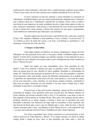 confeccioná-la, foram utilizados o mais puro ouro e madeira porque, explicam nossos sábios,
a Torá é como o ouro em seu valor e pureza, mas é também chamada de Árvore da Vida.
O ouro é primeiro na lista dos materiais a serem utilizados na construção do
Tabernáculo. O Midrash observa que este metal é particularmente adequado para o Santuário,
pois o objetivo deste era o "refinamento" espiritual do ser humano. Assim, como se refina o
ouro bruto de suas impurezas, de modo semelhante deveria o judeu tentar apurar-se cada vez
mais, espiritual e moralmente. Além do que, o ouro puríssimo do Aron serviria como símbolo
de que o homem deve tentar alcançar a pureza não somente em suas ações e pensamentos,
como também nos instrumentos que utiliza para a sua realização.
Na parte superior da Arca devia haver uma borda de ouro, como que a coroá-la
(Yomá, 72b). Segundo o Midrash, o Aron simboliza a Torá e, a borda, a "Coroa da Torá". D
´us conferiu ao povo de Israel três coroas: a da Torá, a da Kehuná (o sacerdócio) e a da
monarquia. Acima das três, está a da Torá.
A Tampa e os Querubins
Uma tampa, kaporet em hebraico, do mesmo comprimento e largura do Aron
Hakodesh e de ouro puríssimo devia cobrir a Arca para a fechar. O Midrash explica o nome
kaporet. O termo deriva da palavra kapará, que significa expiação. É uma indicação de que o
ouro usado em sua confecção serviria para expiar a grave transgressão que Israel cometera ao
fazer o "Bezerro de ouro".
Sobre esta tampa, em suas extremidades, havia "dois querubins de ouro
batido". Como D´us ordenara a Moisés que tanto os querubins como a tampa deviam ser
feitos da mesma peça de ouro, Betsalel os havia moldado cinzelando as extremidades da
tampa. No Talmud há uma descrição da aparência da Arca e dos dois querubins e inúmeras
são as discussões sobre cada detalhe. Apesar das diferentes interpretações, diz a tradição que
os querubins são representados como anjos com asas, como pássaros, e com rosto de criança,
um de sexo masculino e outro, feminino. As asas dessas criaturas celestiais, estendendo-se
para cima da tampa, formavam um arco protetor e sua face estava voltada uma à outra,
inclinando-se para baixo, em direção à tampa.
É preciso que se faça uma ressalva importante. Apesar de D'us ter proibido a
construção de imagens, esses querubins eram uma exceção, pois Ele Mesmo ordenara, de
forma explícita, que fossem colocados sobre a Arca. E, no judaísmo, o que pode ou não ser
feito depende exclusivamente da Vontade Divina. Mas, para evitar qualquer dúvida sobre a
proibição absoluta de se adorar imagens e mostrar a Israel que os querubins não eram
destinados à adoração, mas indicavam um lugar onde se concentrava a força espiritual, eles
não ficavam de frente para o povo, mas um olhando para o outro. Além do mais, o fato de
estarem colocados sobre a Arca - que abrigava as duas Tábuas da Lei e o rolo original da Torá
-- era uma clara indicação da Fonte Única e Verdadeira de todo o Poder Espiritual.
Era "entre os querubins" que o Eterno comunicava-se com Seu profeta. A Torá
relata as palavras do Todo Poderoso a Moisés: "E no tempo marcado, Eu estarei lá, falarei
contigo desde a tampa da Arca, entre os dois querubins que estão sobre a Arca do
 